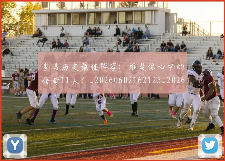 皇马历史最佳阵容：谁是你心中的传奇11人？_20260602162125_20260708194114_20260802163400