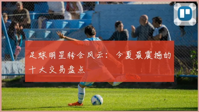 足球明星转会风云:今夏最震撼的十大交易盘点