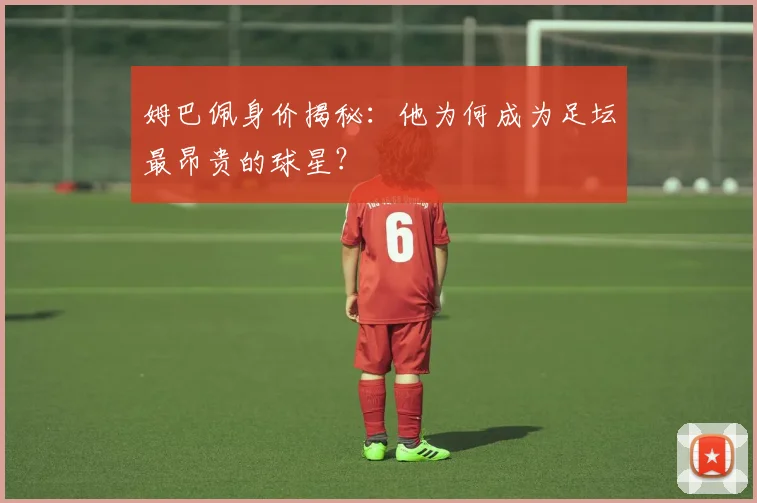 姆巴佩身价揭秘:他为何成为足坛最昂贵的球星?