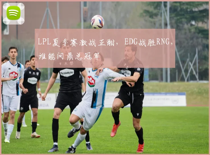 LPL夏季赛激战正酣,EDG战胜RNG,谁能问鼎总冠军