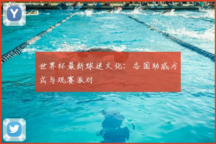世界杯最新球迷文化:各国助威方式与观赛派对