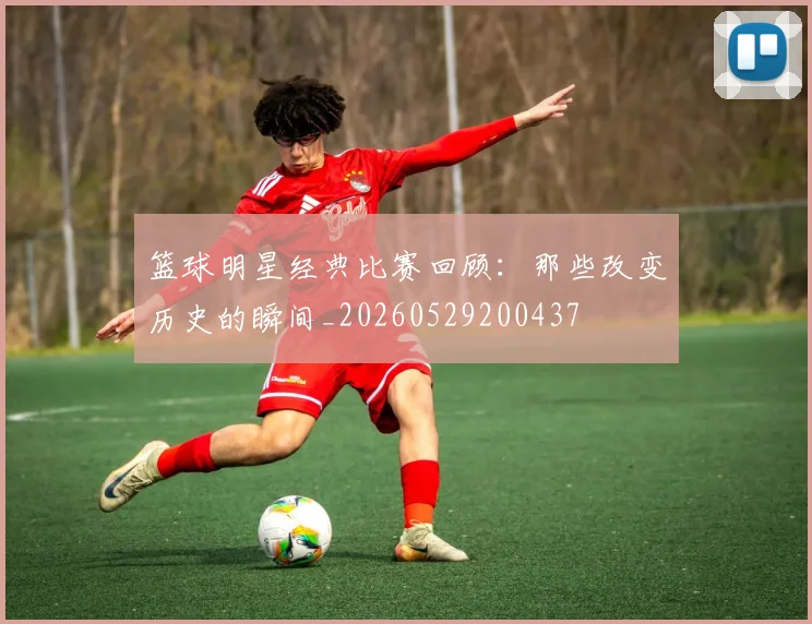 篮球明星经典比赛回顾：那些改变历史的瞬间_20260529200437