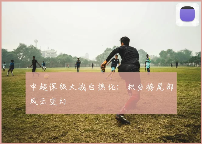 中超保级大战白热化：积分榜尾部风云变幻