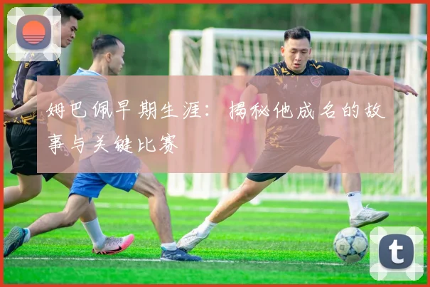 姆巴佩早期生涯：揭秘他成名的故事与关键比赛