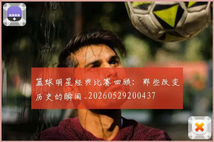 篮球明星经典比赛回顾:那些改变历史的瞬间_20260529200437
