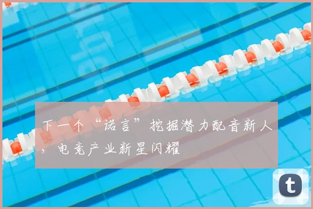 下一个“诺言”挖掘潜力配音新人,电竞产业新星闪耀