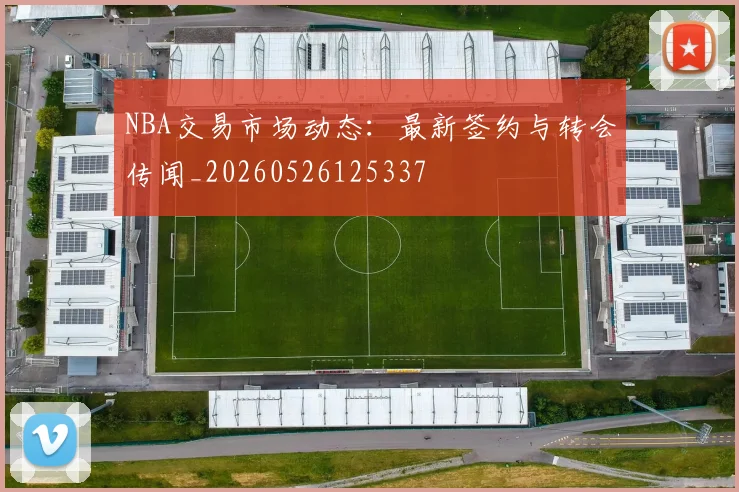 NBA交易市场动态：最新签约与转会传闻_20260526125337