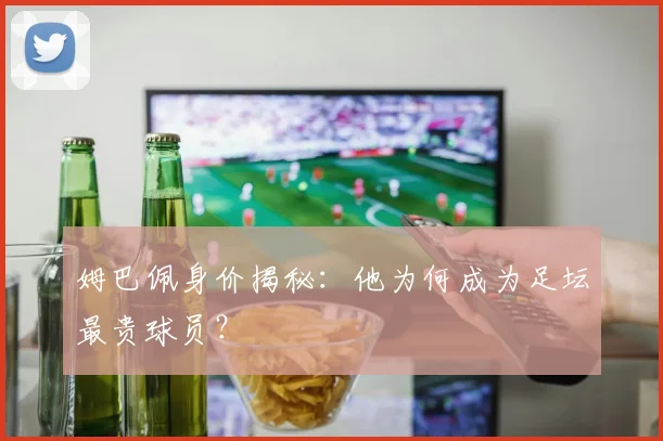 姆巴佩身价揭秘:他为何成为足坛最贵球员?