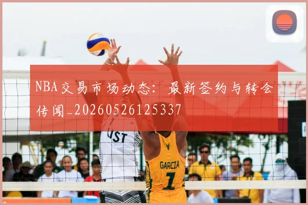 NBA交易市场动态:最新签约与转会传闻_20260526125337