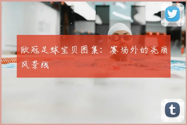 欧冠足球宝贝图集:赛场外的亮丽风景线