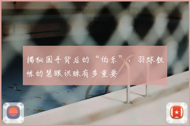 揭秘国手背后的“伯乐”,羽球教练的慧眼识珠有多重要