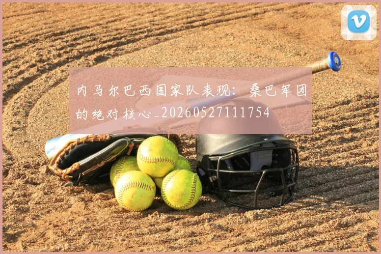 内马尔巴西国家队表现：桑巴军团的绝对核心_20260527111754