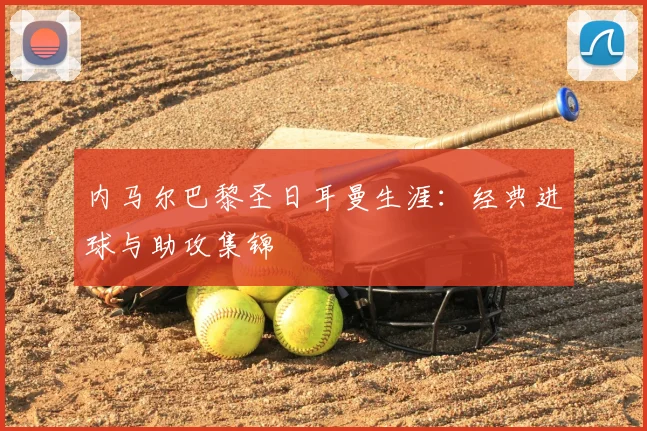 内马尔巴黎圣日耳曼生涯:经典进球与助攻集锦