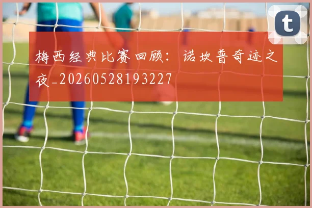 梅西经典比赛回顾:诺坎普奇迹之夜_20260528193227