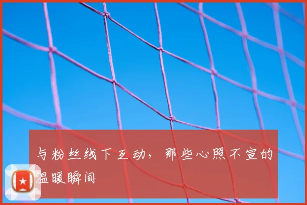 与粉丝线下互动,那些心照不宣的温暖瞬间