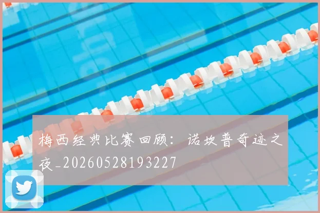梅西经典比赛回顾：诺坎普奇迹之夜_20260528193227