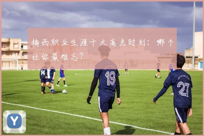 梅西职业生涯十大高光时刻:哪个让你最难忘?