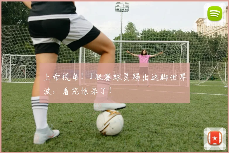 上帝视角！J联赛球员踢出这脚世界波，看完惊呆了！