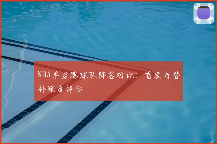 NBA季后赛球队阵容对比:首发与替补深度评估
