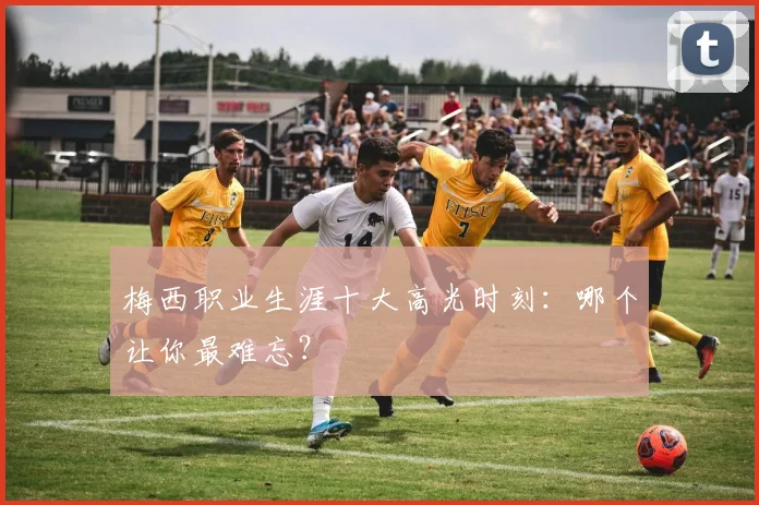 梅西职业生涯十大高光时刻：哪个让你最难忘？