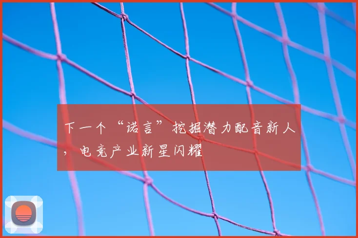 下一个“诺言”挖掘潜力配音新人,电竞产业新星闪耀
