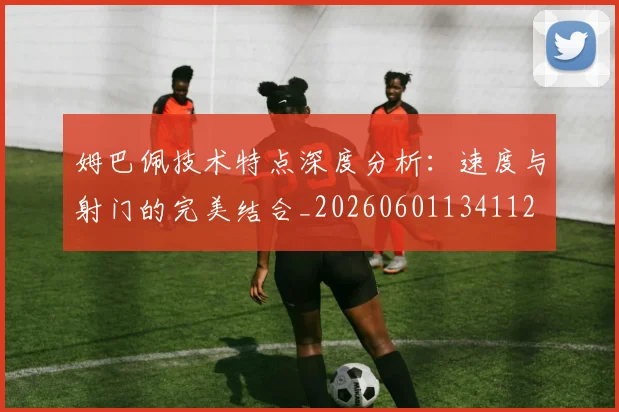 姆巴佩技术特点深度分析：速度与射门的完美结合_20260601134112
