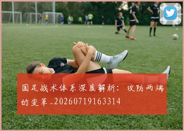 国足战术体系深度解析：攻防两端的变革_20260719163314