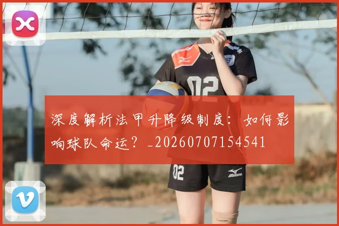 深度解析法甲升降级制度：如何影响球队命运？_20260707154541