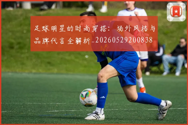 足球明星的时尚穿搭:场外风格与品牌代言全解析_20260529200838