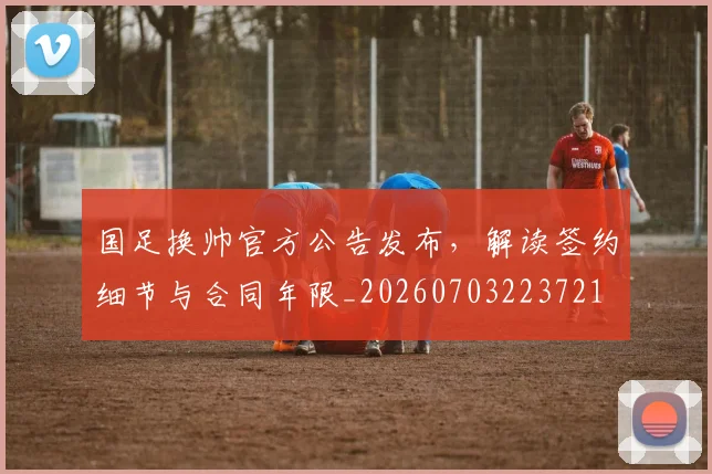 国足换帅官方公告发布,解读签约细节与合同年限_20260703223721