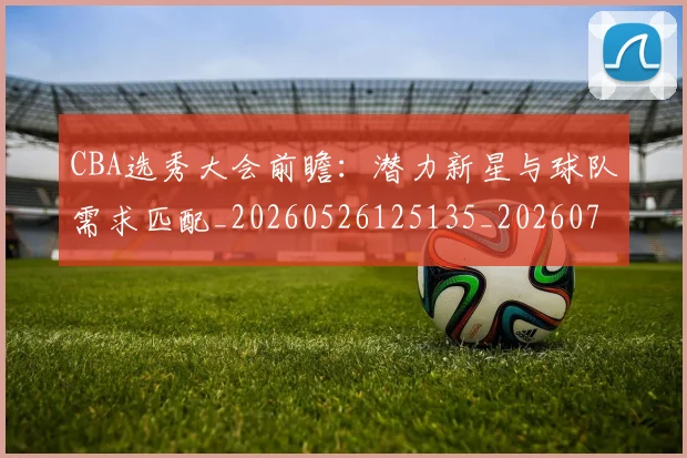 CBA选秀大会前瞻:潜力新星与球队需求匹配_20260526125135_20260712050509