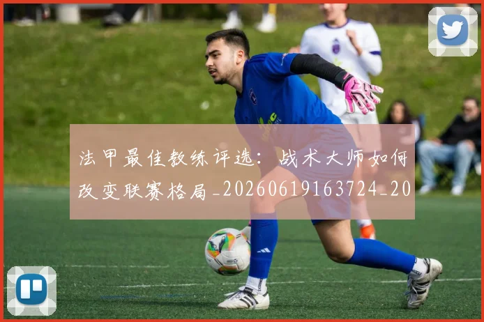 法甲最佳教练评选：战术大师如何改变联赛格局_20260619163724_20260707153446
