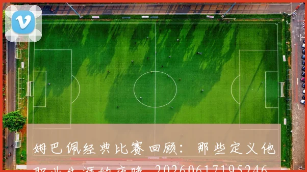姆巴佩经典比赛回顾:那些定义他职业生涯的夜晚_20260617195246_20260703232021_20260720190319