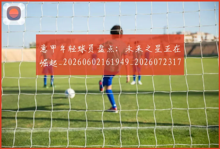 意甲年轻球员盘点:未来之星正在崛起_20260602161949_20260723174908
