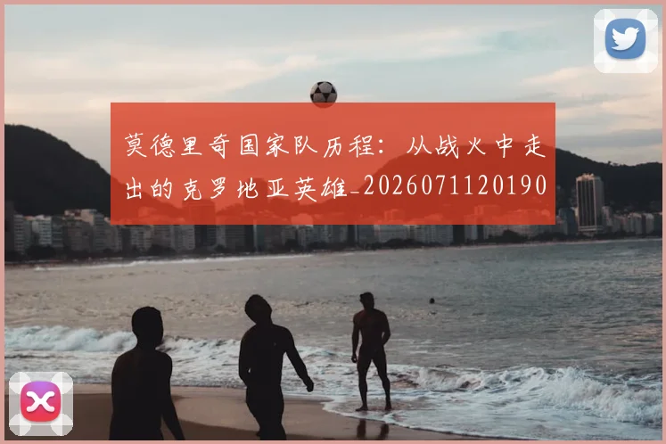莫德里奇国家队历程：从战火中走出的克罗地亚英雄_20260711201907