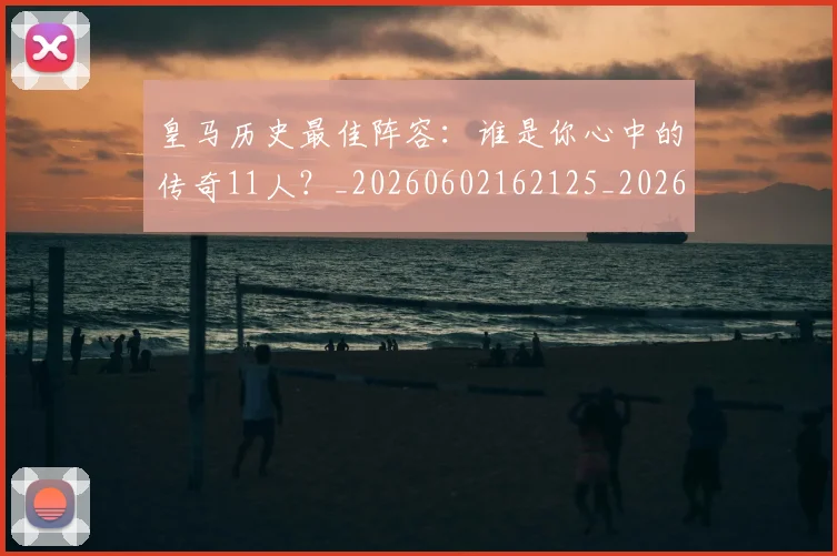 皇马历史最佳阵容：谁是你心中的传奇11人？_20260602162125_20260708194114_20260802163400