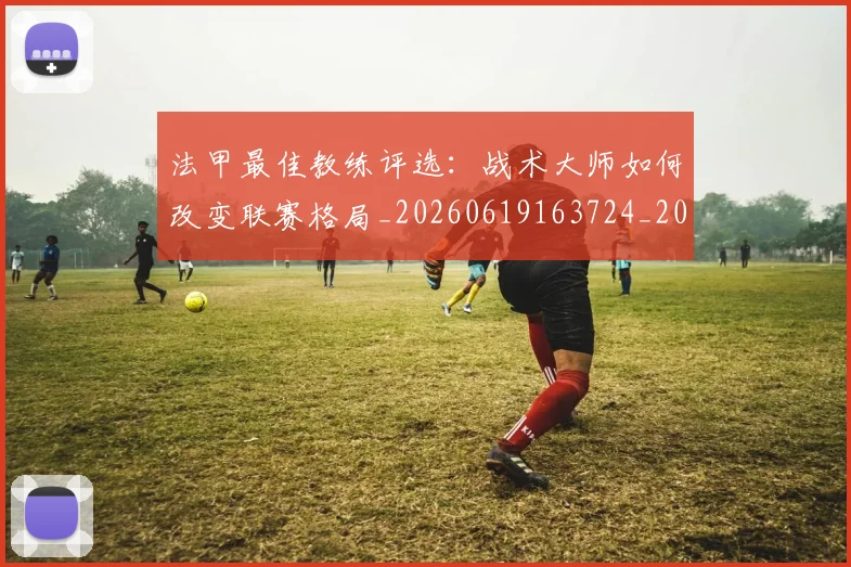 法甲最佳教练评选:战术大师如何改变联赛格局_20260619163724_20260801172127