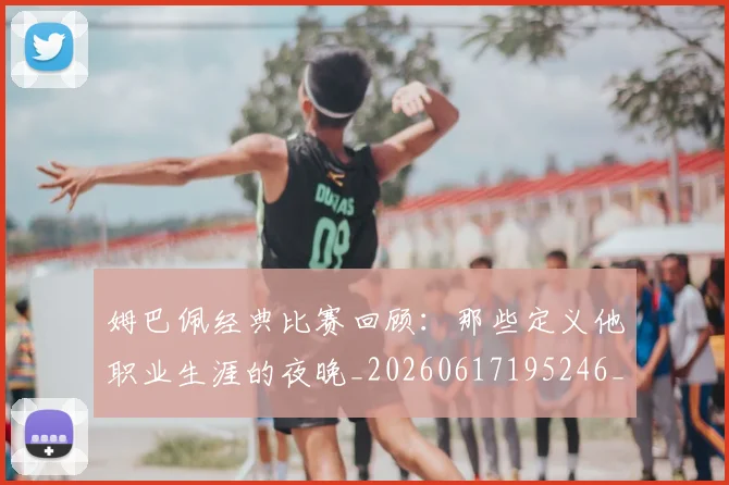 姆巴佩经典比赛回顾:那些定义他职业生涯的夜晚_20260617195246_20260703232021