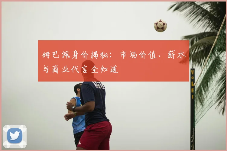 姆巴佩身价揭秘：市场价值、薪水与商业代言全知道