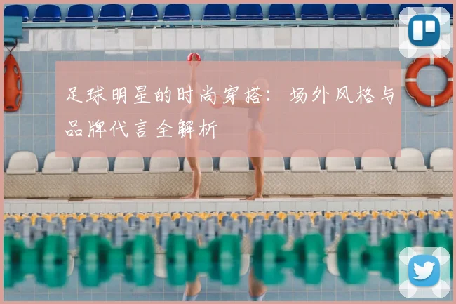 足球明星的时尚穿搭：场外风格与品牌代言全解析