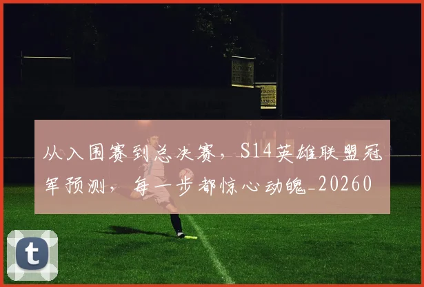 从入围赛到总决赛，S14英雄联盟冠军预测，每一步都惊心动魄_20260703211927_20260718000828