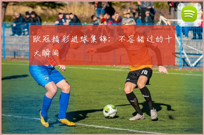 欧冠精彩进球集锦:不容错过的十大瞬间