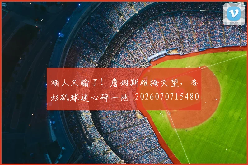 湖人又输了!詹姆斯难掩失望,洛杉矶球迷心碎一地_20260707154804
