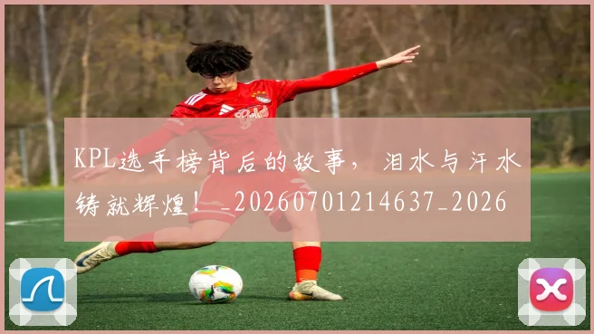 KPL选手榜背后的故事,泪水与汗水铸就辉煌!_20260701214637_20260714203020