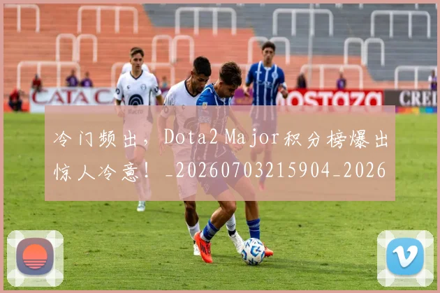 冷门频出，Dota2 Major积分榜爆出惊人冷意！_20260703215904_20260718005845