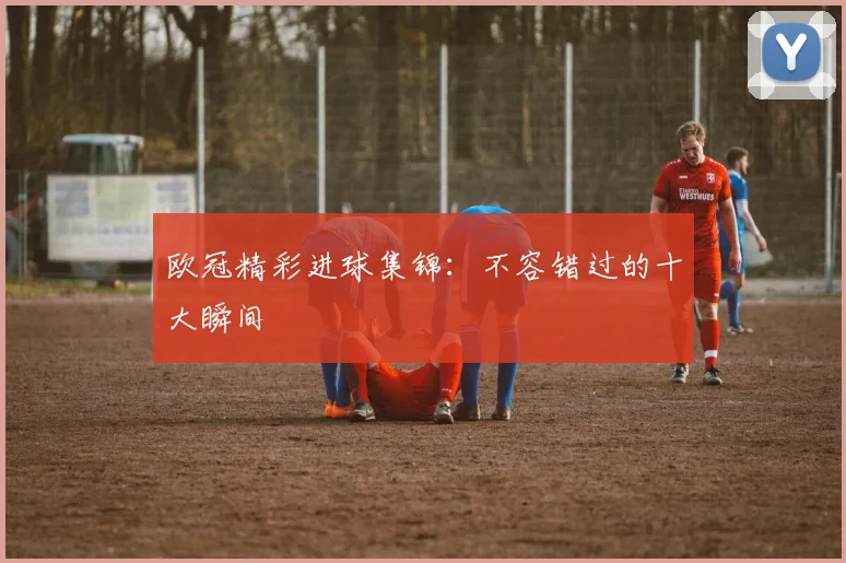 欧冠精彩进球集锦:不容错过的十大瞬间