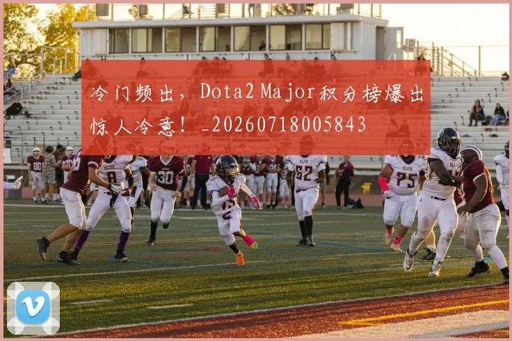 冷门频出，Dota2 Major积分榜爆出惊人冷意！_20260718005843