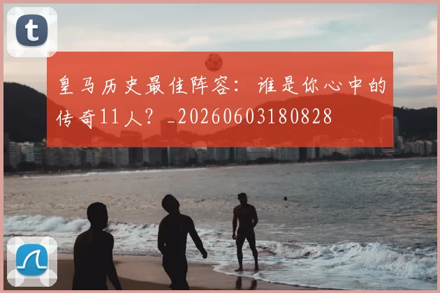 皇马历史最佳阵容:谁是你心中的传奇11人?_20260603180828