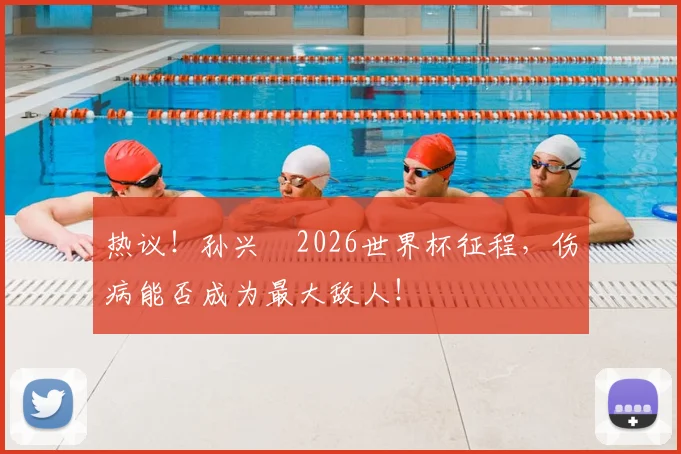 热议！孙兴慜2026世界杯征程，伤病能否成为最大敌人！