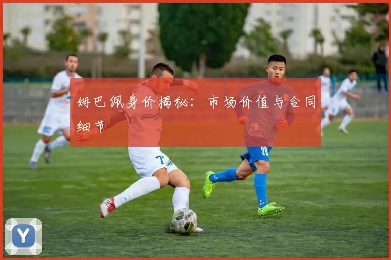 姆巴佩身价揭秘：市场价值与合同细节